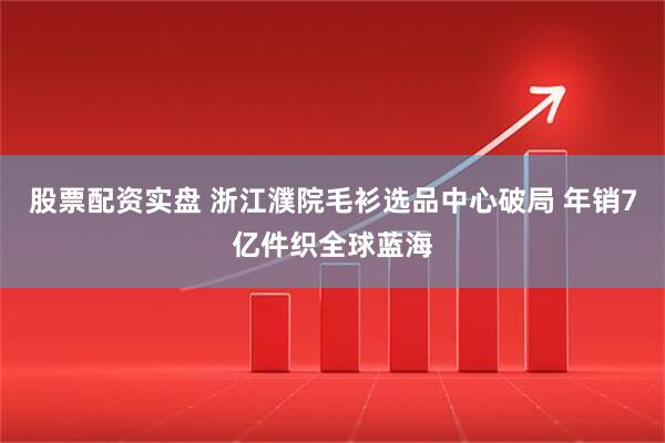 股票配资实盘 浙江濮院毛衫选品中心破局 年销7亿件织全球蓝海