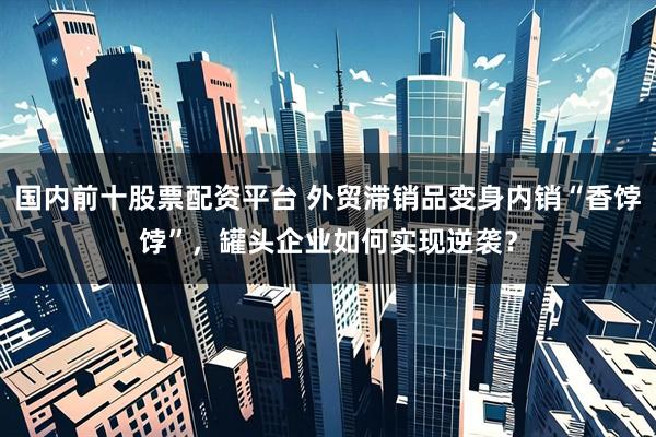 国内前十股票配资平台 外贸滞销品变身内销“香饽饽”，罐头企业如何实现逆袭？