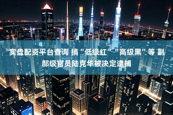 实盘配资平台查询 搞“低级红”“高级黑”等 副部级官员陆克华被决定逮捕