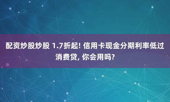 配资炒股炒股 1.7折起! 信用卡现金分期利率低过消费贷, 你会用吗?
