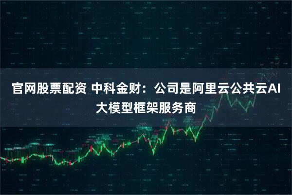 官网股票配资 中科金财：公司是阿里云公共云AI大模型框架服务商