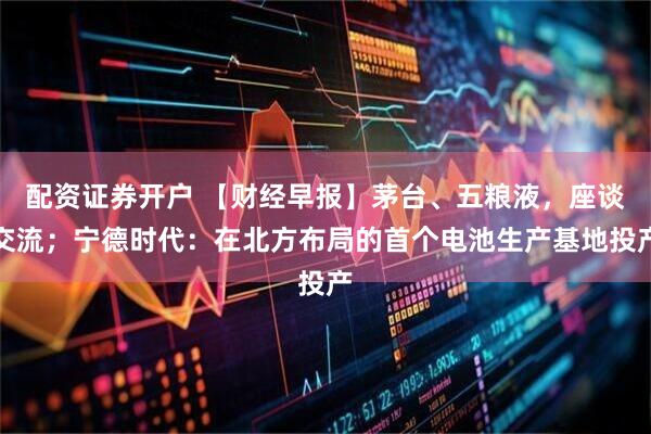 配资证券开户 【财经早报】茅台、五粮液，座谈交流；宁德时代：在北方布局的首个电池生产基地投产