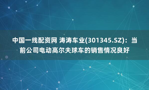 中国一线配资网 涛涛车业(301345.SZ)：当前公司电动高尔夫球车的销售情况良好