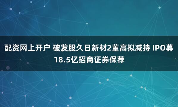 配资网上开户 破发股久日新材2董高拟减持 IPO募18.5亿招商证券保荐