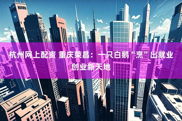 杭州网上配资 重庆荣昌：一只白鹅“烹”出就业创业新天地