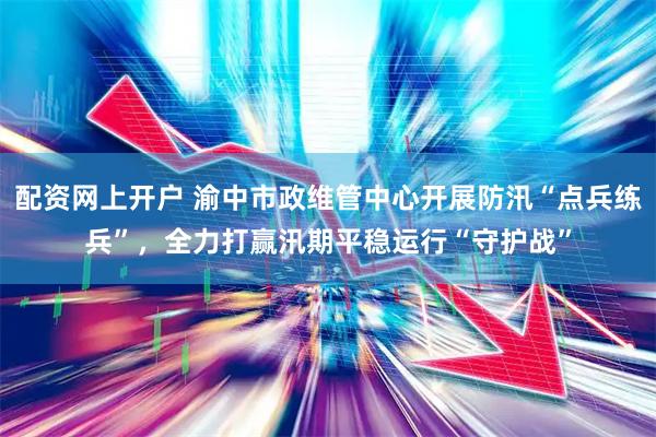 配资网上开户 渝中市政维管中心开展防汛“点兵练兵”，全力打赢汛期平稳运行“守护战”