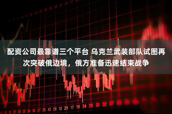 配资公司最靠谱三个平台 乌克兰武装部队试图再次突破俄边境，俄方准备迅速结束战争