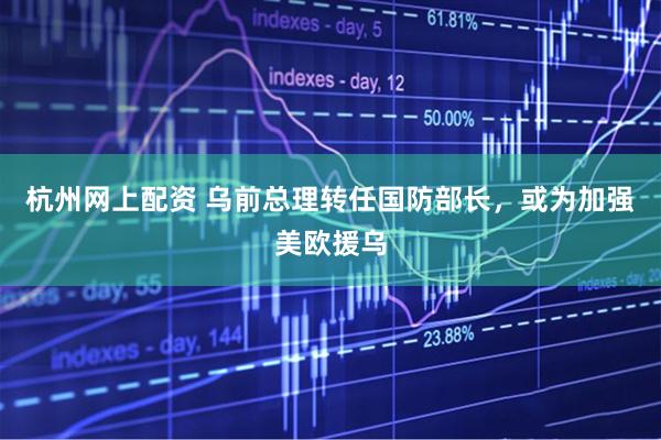 杭州网上配资 乌前总理转任国防部长，或为加强美欧援乌