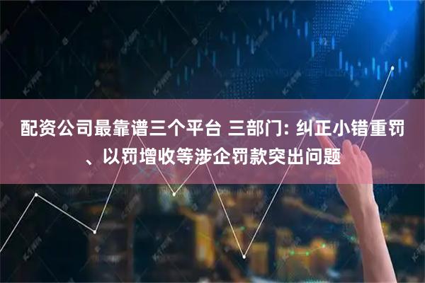 配资公司最靠谱三个平台 三部门: 纠正小错重罚、以罚增收等涉企罚款突出问题