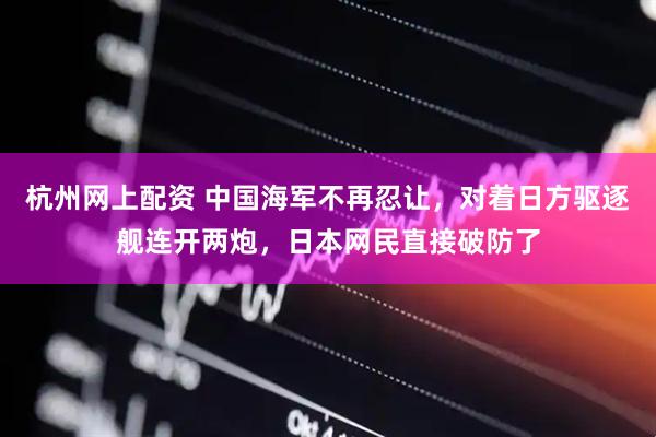 杭州网上配资 中国海军不再忍让，对着日方驱逐舰连开两炮，日本网民直接破防了