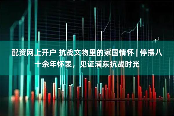 配资网上开户 抗战文物里的家国情怀 | 停摆八十余年怀表，见证浦东抗战时光