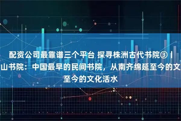 配资公司最靠谱三个平台 探寻株洲古代书院③丨攸县石山书院:中国最早的民间书院,从南齐绵延至今的文化活水