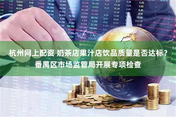 杭州网上配资 奶茶店果汁店饮品质量是否达标？番禺区市场监管局开展专项检查