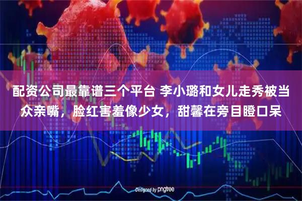 配资公司最靠谱三个平台 李小璐和女儿走秀被当众亲嘴，脸红害羞像少女，甜馨在旁目瞪口呆