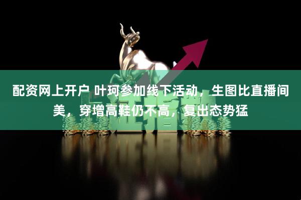 配资网上开户 叶珂参加线下活动，生图比直播间美，穿增高鞋仍不高，复出态势猛