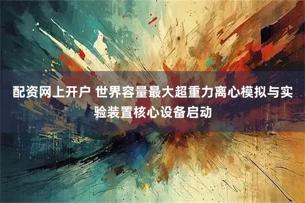 配资网上开户 世界容量最大超重力离心模拟与实验装置核心设备启动