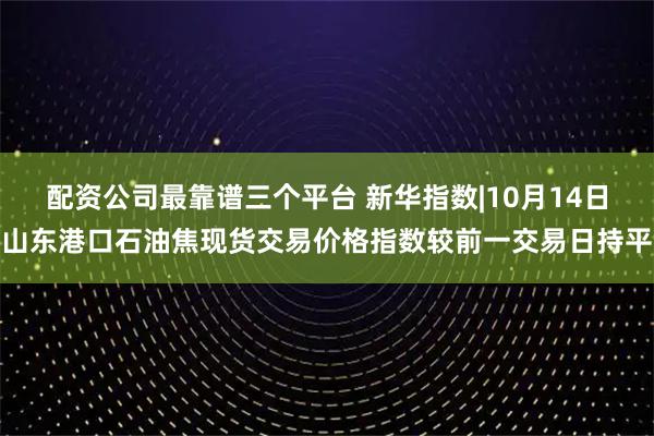 配资公司最靠谱三个平台 新华指数|10月14日山东港口石油焦现货交易价格指数较前一交易日持平
