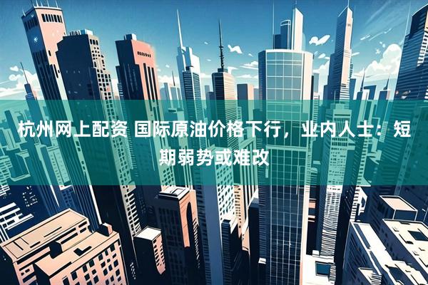杭州网上配资 国际原油价格下行，业内人士：短期弱势或难改