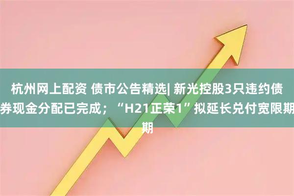 杭州网上配资 债市公告精选| 新光控股3只违约债券现金分配已完成；“H21正荣1”拟延长兑付宽限期