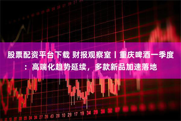 股票配资平台下载 财报观察室丨重庆啤酒一季度：高端化趋势延续，多款新品加速落地