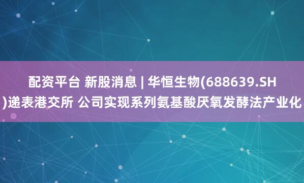 配资平台 新股消息 | 华恒生物(688639.SH)递表港交所 公司实现系列氨基酸厌氧发酵法产业化