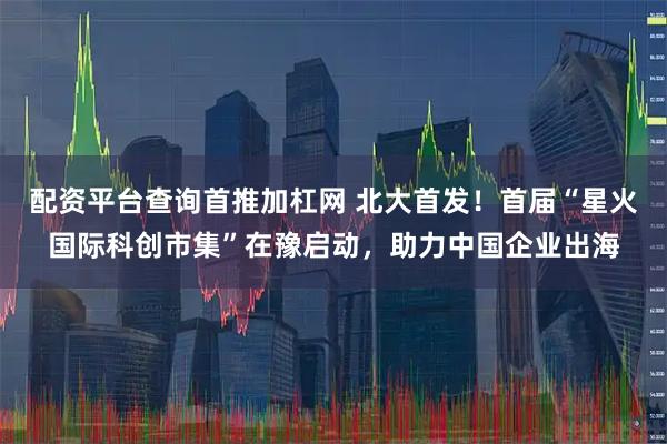 配资平台查询首推加杠网 北大首发！首届“星火国际科创市集”在豫启动，助力中国企业出海