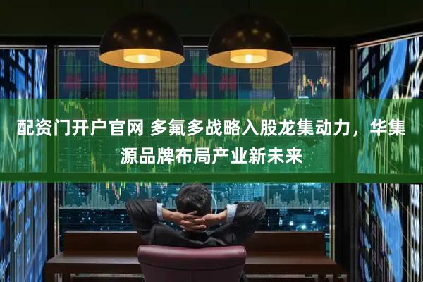 配资门开户官网 多氟多战略入股龙集动力，华集源品牌布局产业新未来