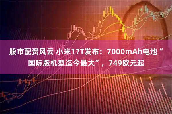 股市配资风云 小米17T发布：7000mAh电池“国际版机型迄今最大”，749欧元起