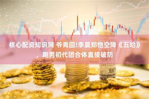 核心配资知识网 爷青回!李晨郑恺空降《五哈》，跑男初代团合体直接破防