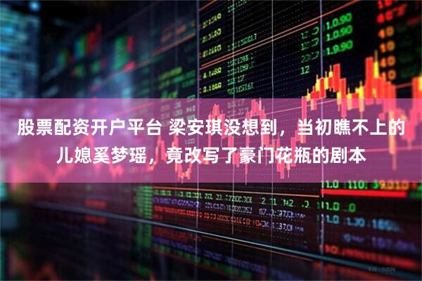 股票配资开户平台 梁安琪没想到，当初瞧不上的儿媳奚梦瑶，竟改写了豪门花瓶的剧本