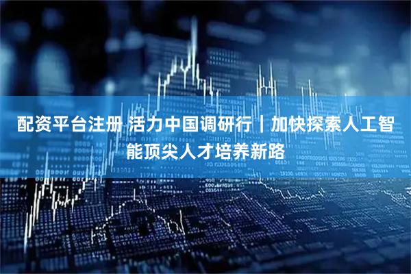 配资平台注册 活力中国调研行｜加快探索人工智能顶尖人才培养新路