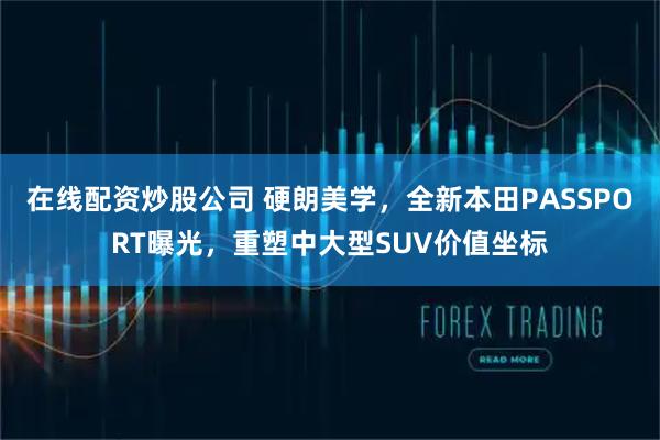 在线配资炒股公司 硬朗美学，全新本田PASSPORT曝光，重塑中大型SUV价值坐标