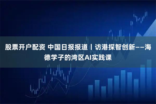 股票开户配资 中国日报报道丨访港探智创新——海德学子的湾区AI实践课
