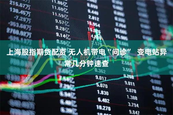 上海股指期货配资 无人机带电“问诊”  变电站异常几分钟速查