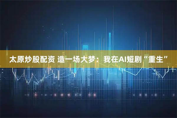 太原炒股配资 造一场大梦：我在AI短剧“重生”