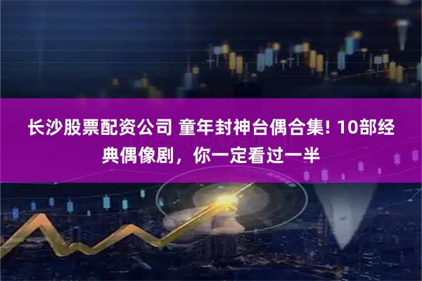 长沙股票配资公司 童年封神台偶合集! 10部经典偶像剧，你一定看过一半