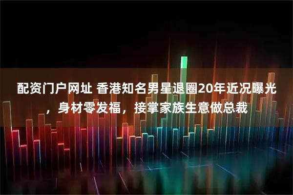配资门户网址 香港知名男星退圈20年近况曝光，身材零发福，接掌家族生意做总裁